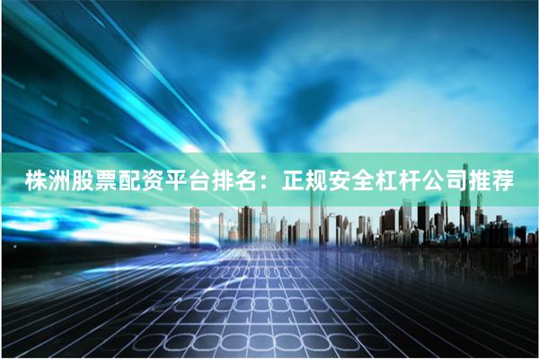 株洲股票配资平台排名：正规安全杠杆公司推荐