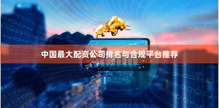 中国最大配资公司排名与合规平台推荐
